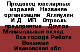 Продавец ювелирных изделий › Название организации ­ Аглиулин И.Д,, ИП › Отрасль предприятия ­ Другое › Минимальный оклад ­ 30 000 - Все города Работа » Вакансии   . Ивановская обл.